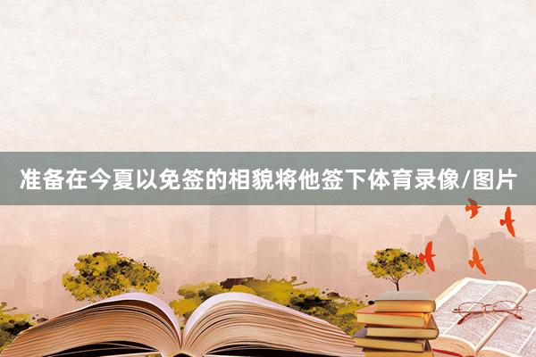 准备在今夏以免签的相貌将他签下体育录像/图片