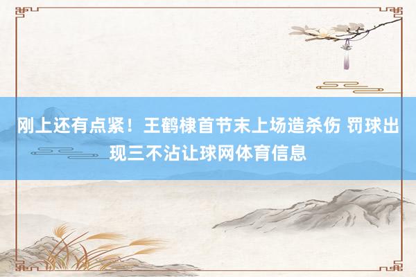 刚上还有点紧！王鹤棣首节末上场造杀伤 罚球出现三不沾让球网体育信息