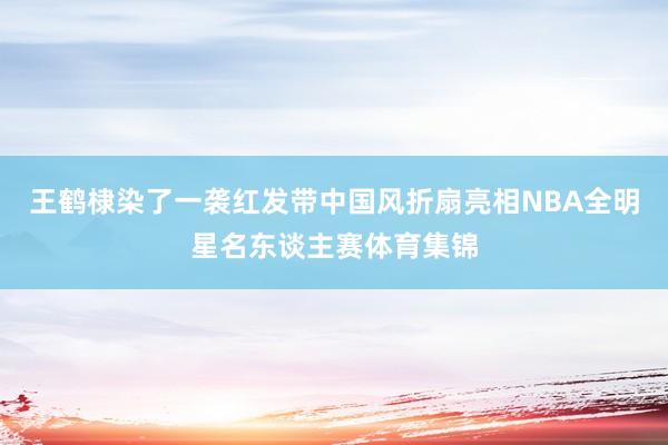 王鹤棣染了一袭红发带中国风折扇亮相NBA全明星名东谈主赛体育集锦