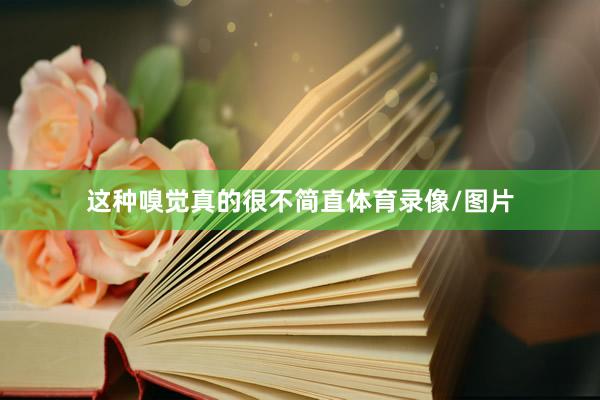 这种嗅觉真的很不简直体育录像/图片