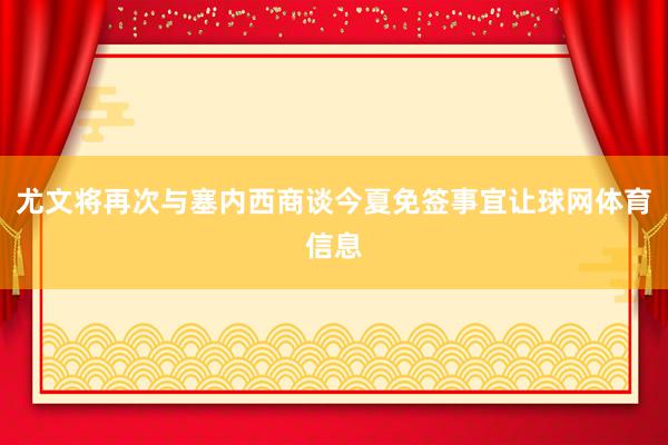 尤文将再次与塞内西商谈今夏免签事宜让球网体育信息