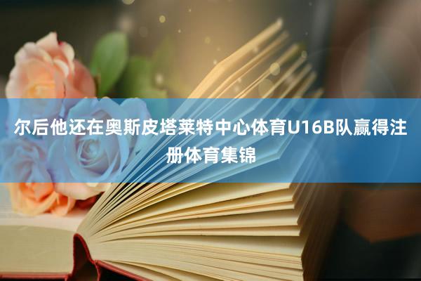 尔后他还在奥斯皮塔莱特中心体育U16B队赢得注册体育集锦