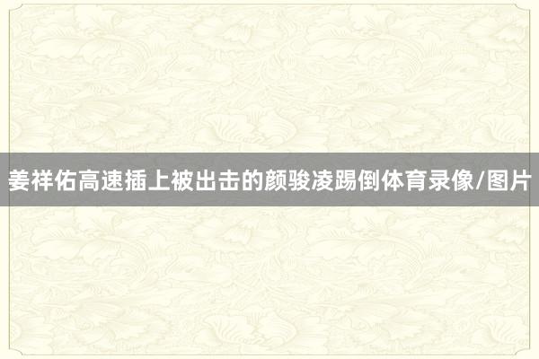 姜祥佑高速插上被出击的颜骏凌踢倒体育录像/图片