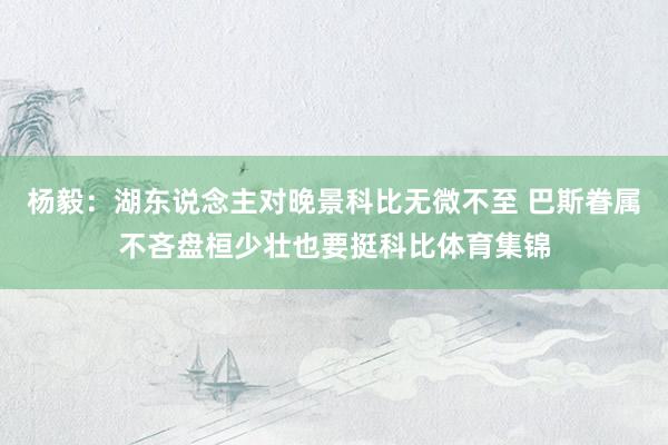 杨毅：湖东说念主对晚景科比无微不至 巴斯眷属不吝盘桓少壮也要挺科比体育集锦