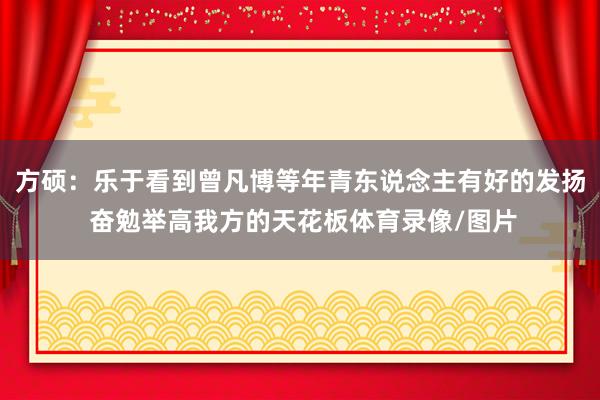 方硕：乐于看到曾凡博等年青东说念主有好的发扬 奋勉举高我方的天花板体育录像/图片