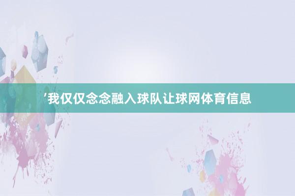 ’我仅仅念念融入球队让球网体育信息