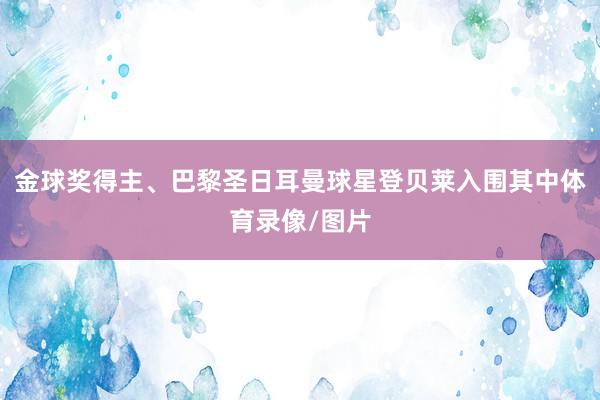 金球奖得主、巴黎圣日耳曼球星登贝莱入围其中体育录像/图片