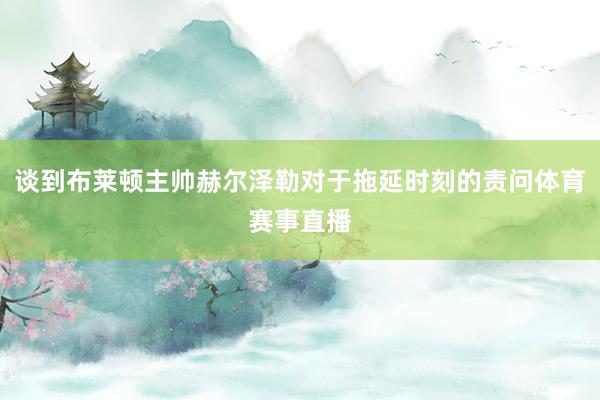 谈到布莱顿主帅赫尔泽勒对于拖延时刻的责问体育赛事直播