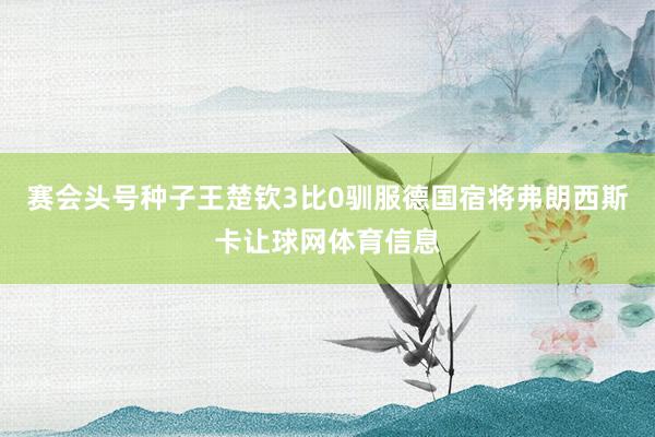 赛会头号种子王楚钦3比0驯服德国宿将弗朗西斯卡让球网体育信息