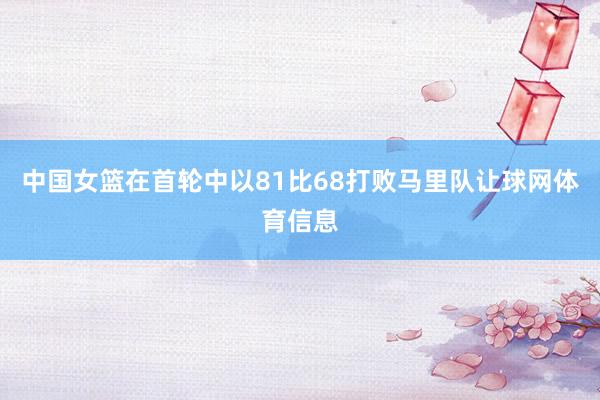中国女篮在首轮中以81比68打败马里队让球网体育信息