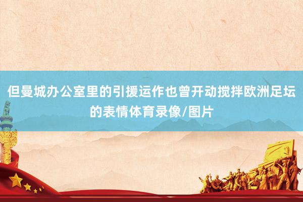 但曼城办公室里的引援运作也曾开动搅拌欧洲足坛的表情体育录像/图片