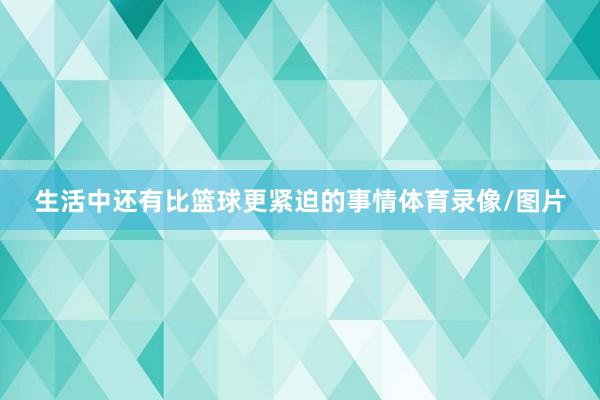 生活中还有比篮球更紧迫的事情体育录像/图片