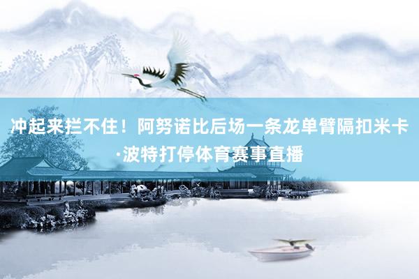 冲起来拦不住！阿努诺比后场一条龙单臂隔扣米卡·波特打停体育赛事直播
