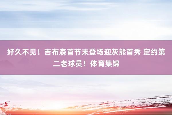 好久不见！吉布森首节末登场迎灰熊首秀 定约第二老球员！体育集锦