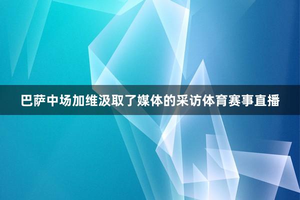 巴萨中场加维汲取了媒体的采访体育赛事直播