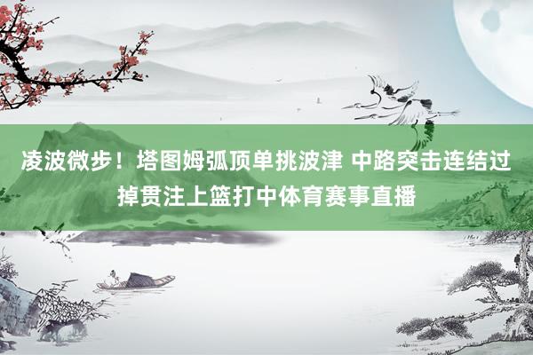 凌波微步！塔图姆弧顶单挑波津 中路突击连结过掉贯注上篮打中体育赛事直播