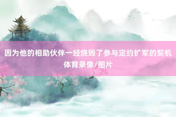 因为他的相助伙伴一经烧毁了参与定约扩军的契机体育录像/图片