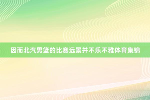 因而北汽男篮的比赛远景并不乐不雅体育集锦