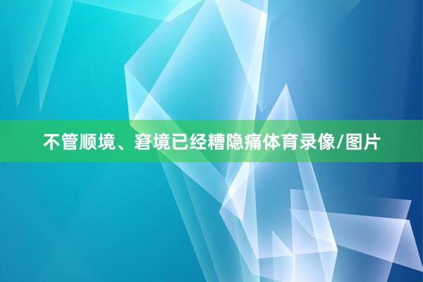 不管顺境、窘境已经糟隐痛体育录像/图片