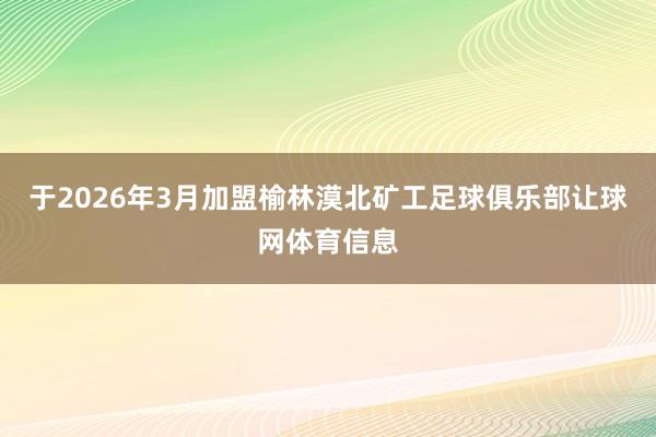 于2026年3月加盟榆林漠北矿工足球俱乐部让球网体育信息