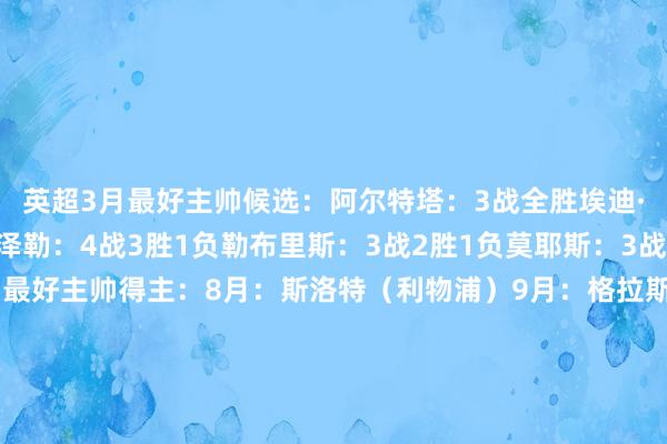 英超3月最好主帅候选：阿尔特塔：3战全胜埃迪·豪：3战2胜1负赫尔泽勒：4战3胜1负勒布里斯：3战2胜1负莫耶斯：3战2胜1负本赛季英超月最好主帅得主：8月：斯洛特（利物浦）9月：格拉斯纳（水晶宫）10月：阿莫林（曼联）11月：马雷斯卡（切尔西）12月：埃梅里（维拉）1月：卡里克（曼联）2月：瓜迪奥拉（曼城）    让球网体育信息