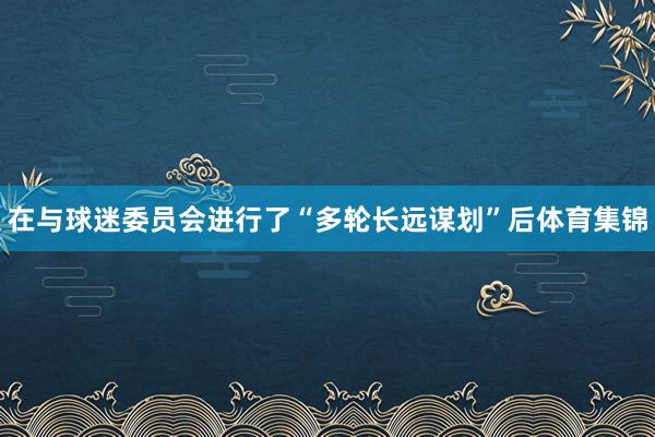 在与球迷委员会进行了“多轮长远谋划”后体育集锦