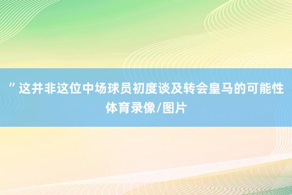 ”这并非这位中场球员初度谈及转会皇马的可能性体育录像/图片