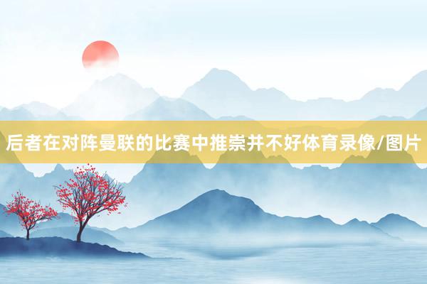 后者在对阵曼联的比赛中推崇并不好体育录像/图片