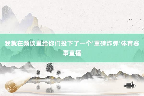 我就在频谈里给你们投下了一个‘重磅炸弹’体育赛事直播