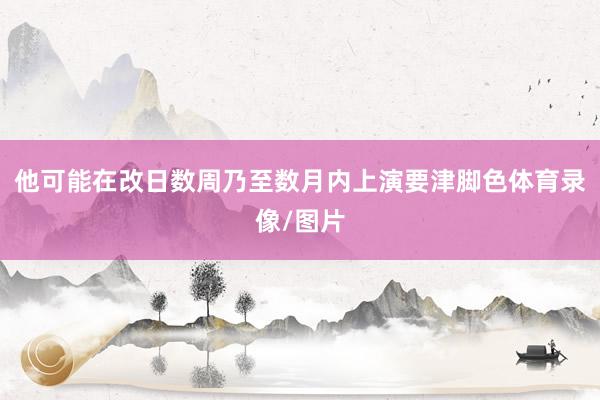他可能在改日数周乃至数月内上演要津脚色体育录像/图片
