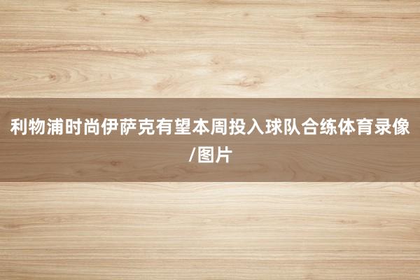 利物浦时尚伊萨克有望本周投入球队合练体育录像/图片