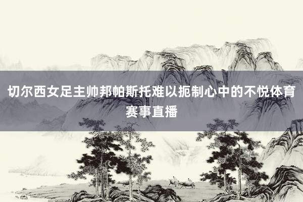切尔西女足主帅邦帕斯托难以扼制心中的不悦体育赛事直播