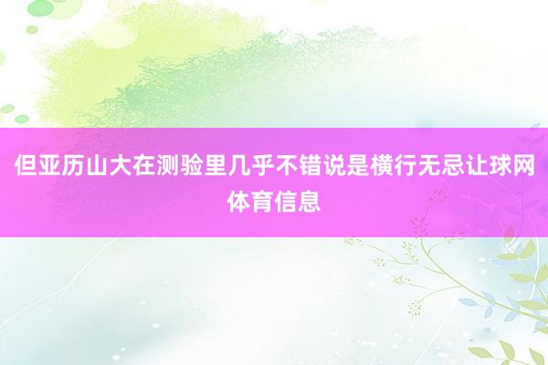 但亚历山大在测验里几乎不错说是横行无忌让球网体育信息