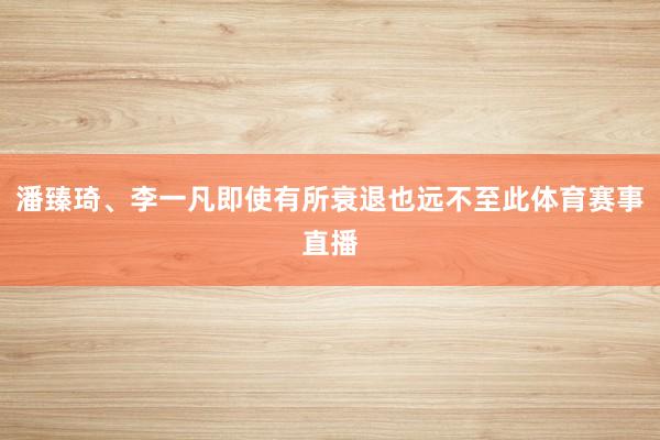 潘臻琦、李一凡即使有所衰退也远不至此体育赛事直播