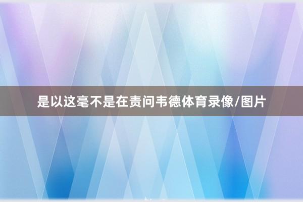 是以这毫不是在责问韦德体育录像/图片
