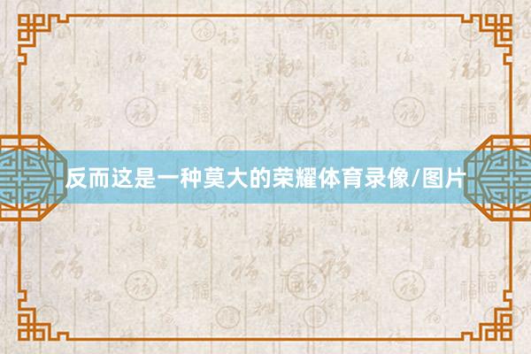 反而这是一种莫大的荣耀体育录像/图片