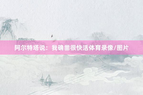 阿尔特塔说：我确凿很快活体育录像/图片