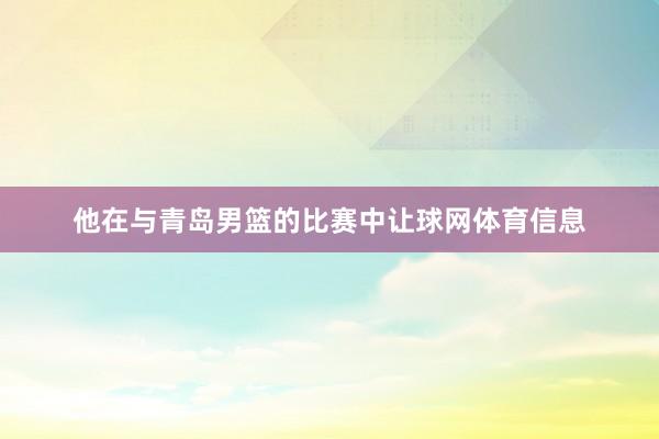 他在与青岛男篮的比赛中让球网体育信息