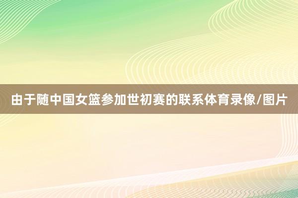 由于随中国女篮参加世初赛的联系体育录像/图片