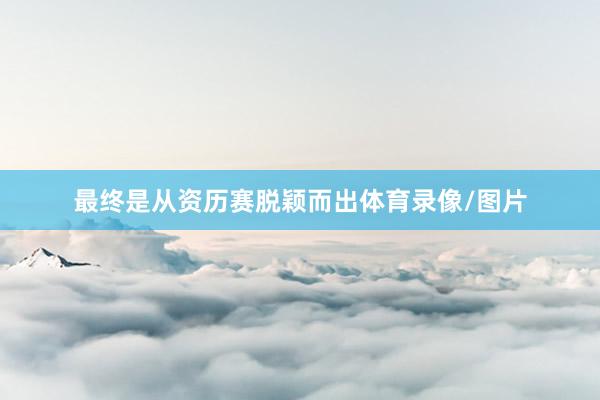 最终是从资历赛脱颖而出体育录像/图片