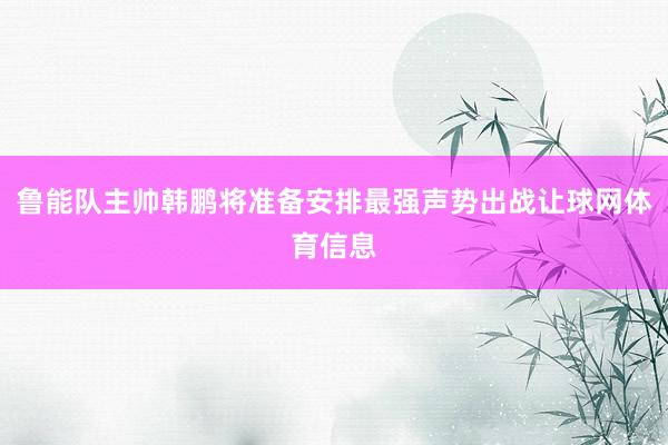 鲁能队主帅韩鹏将准备安排最强声势出战让球网体育信息