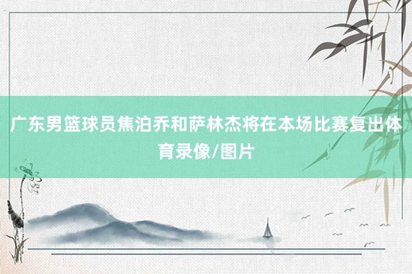 广东男篮球员焦泊乔和萨林杰将在本场比赛复出体育录像/图片