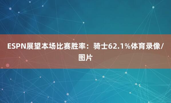 ESPN展望本场比赛胜率：骑士62.1%体育录像/图片