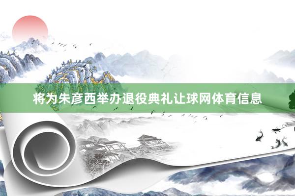将为朱彦西举办退役典礼让球网体育信息