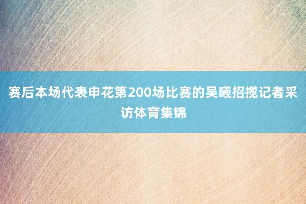 赛后本场代表申花第200场比赛的吴曦招揽记者采访体育集锦