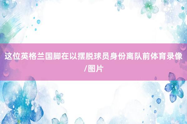这位英格兰国脚在以摆脱球员身份离队前体育录像/图片