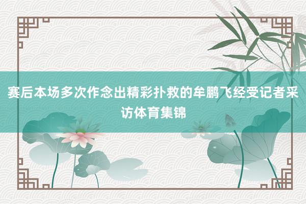 赛后本场多次作念出精彩扑救的牟鹏飞经受记者采访体育集锦