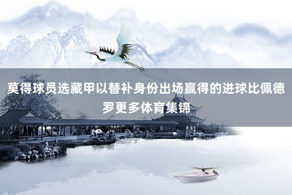 莫得球员选藏甲以替补身份出场赢得的进球比佩德罗更多体育集锦