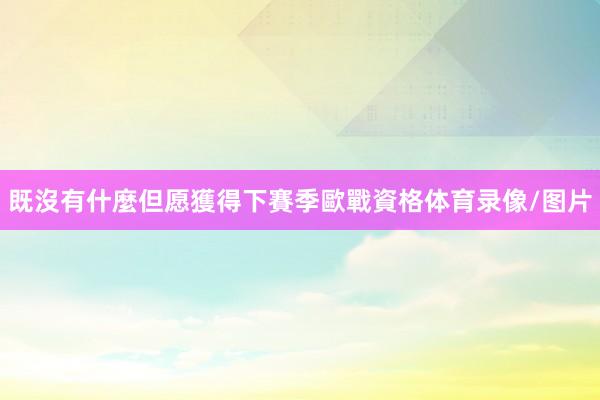 既沒有什麼但愿獲得下賽季歐戰資格体育录像/图片