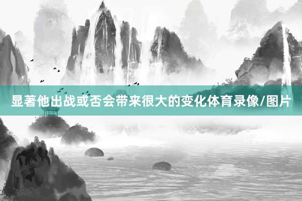 显著他出战或否会带来很大的变化体育录像/图片